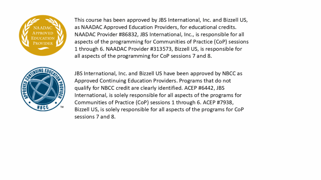 NAADAC: This course has been approved by JBS International, Inc. and Bizzell US, as NAADAC Approved Education Providers, for educational credits. NAADAC Provider #86832, JBS International, Inc., is responsible for all aspects of the programming for Communities of Practice (CoP) sessions 1 through 6. NAADAC Provider #313573, Bizzell US, is responsible for all aspects of the programming for CoP sessions 7 and 8.

National Board for Certified Counselors (NBCC): JBS International, Inc. and Bizzell US have been approved by NBCC as Approved Continuing Education Providers. Programs that do not qualify for NBCC credit are clearly identified. ACEP #6442, JBS International, is solely responsible for all aspects of the programs for Communities of Practice (CoP) sessions 1 through 6. ACEP #7938, Bizzell US, is solely responsible for all aspects of the programs for CoP sessions 7 and 8.
